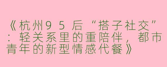 《杭州95后“搭子社交”：轻关系里的重陪伴，都市青年的新型情感代餐》