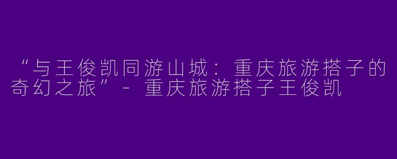 “与王俊凯同游山城：重庆旅游搭子的奇幻之旅”-重庆旅游搭子王俊凯