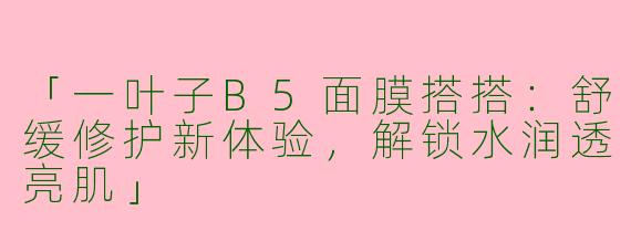 「一叶子B5面膜搭搭：舒缓修护新体验，解锁水润透亮肌」