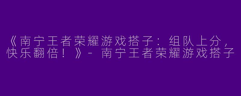 《南宁王者荣耀游戏搭子：组队上分，快乐翻倍！》-南宁王者荣耀游戏搭子