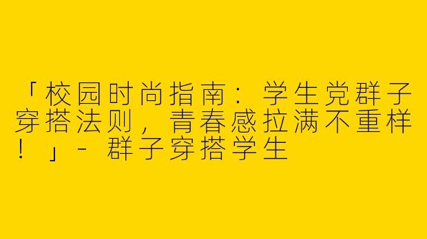 「校园时尚指南：学生党群子穿搭法则，青春感拉满不重样！」-群子穿搭学生