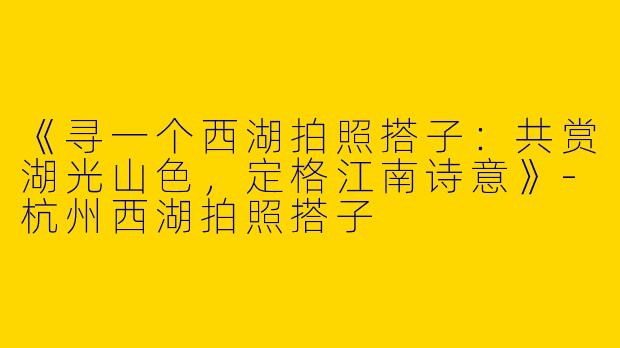 《寻一个西湖拍照搭子：共赏湖光山色，定格江南诗意》-杭州西湖拍照搭子