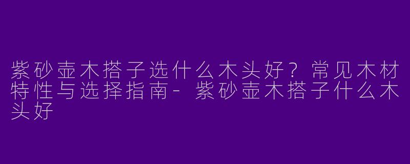 紫砂壶木搭子选什么木头好？常见木材特性与选择指南-紫砂壶木搭子什么木头好