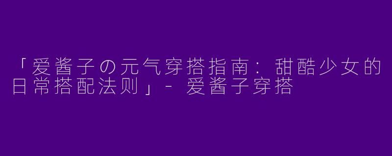 「爱酱子の元气穿搭指南：甜酷少女的日常搭配法则」-爱酱子穿搭