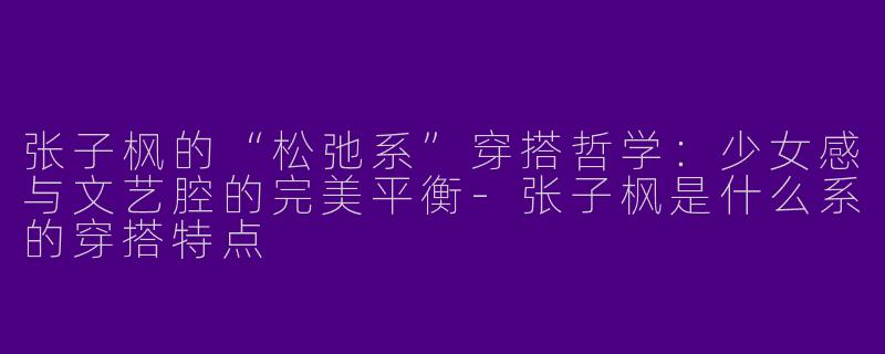张子枫的“松弛系”穿搭哲学：少女感与文艺腔的完美平衡-张子枫是什么系的穿搭特点