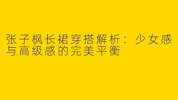 张子枫长裙穿搭解析：少女感与高级感的完美平衡