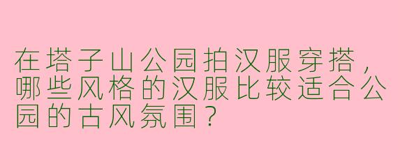 在塔子山公园拍汉服穿搭，哪些风格的汉服比较适合公园的古风氛围？