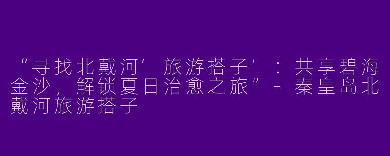 “寻找北戴河‘旅游搭子’：共享碧海金沙，解锁夏日治愈之旅”