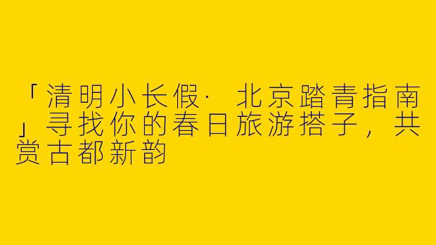 「清明小长假·北京踏青指南」寻找你的春日旅游搭子，共赏古都新韵