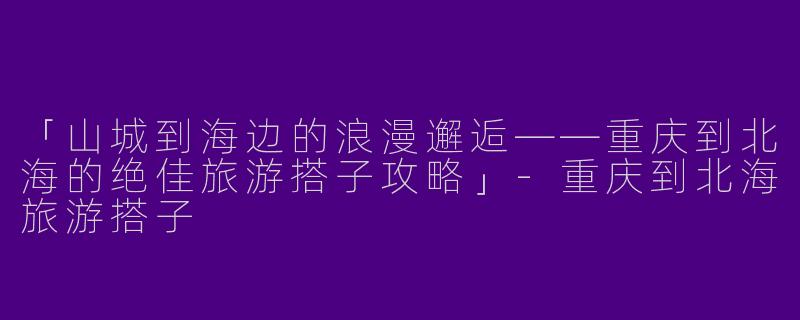 「山城到海边的浪漫邂逅——重庆到北海的绝佳旅游搭子攻略」-重庆到北海旅游搭子