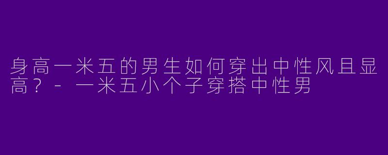 身高一米五的男生如何穿出中性风且显高？-一米五小个子穿搭中性男