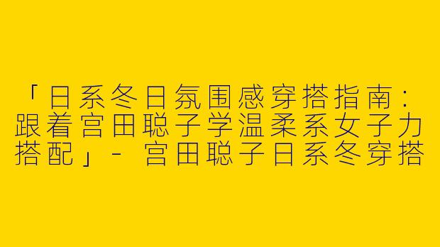 「日系冬日氛围感穿搭指南：跟着宫田聪子学温柔系女子力搭配」-宫田聪子日系冬穿搭女