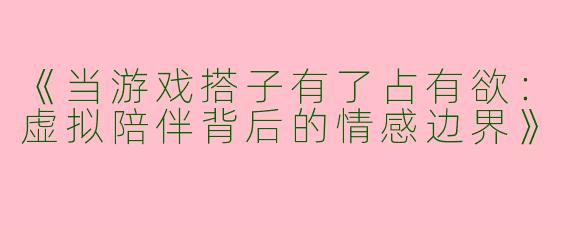 《当游戏搭子有了占有欲：虚拟陪伴背后的情感边界》