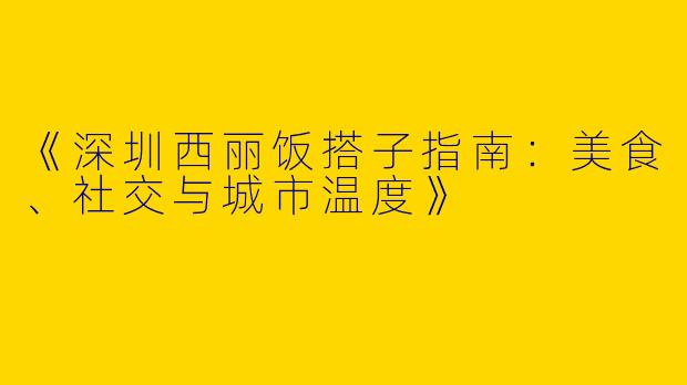 《深圳西丽饭搭子指南：美食、社交与城市温度》