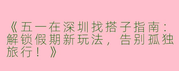 《五一在深圳找搭子指南：解锁假期新玩法，告别孤独旅行！》
