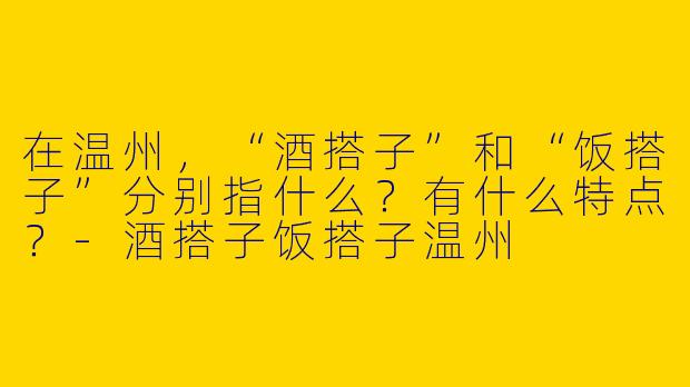 在温州，“酒搭子”和“饭搭子”分别指什么？有什么特点？-酒搭子饭搭子温州