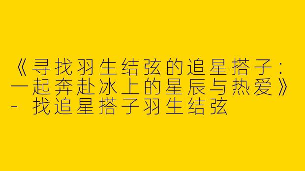 《寻找羽生结弦的追星搭子：一起奔赴冰上的星辰与热爱》-找追星搭子羽生结弦