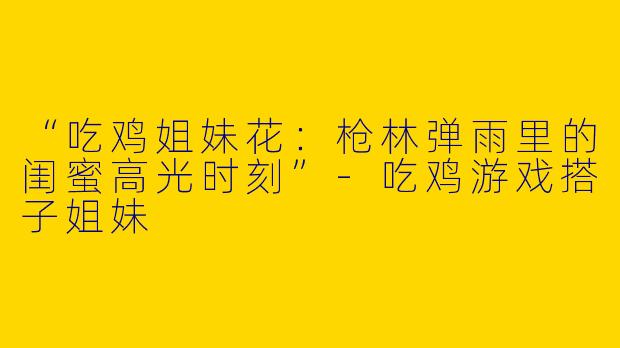 “吃鸡姐妹花：枪林弹雨里的闺蜜高光时刻”-吃鸡游戏搭子姐妹