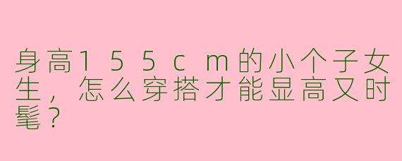 身高155cm的小个子女生，怎么穿搭才能显高又时髦？