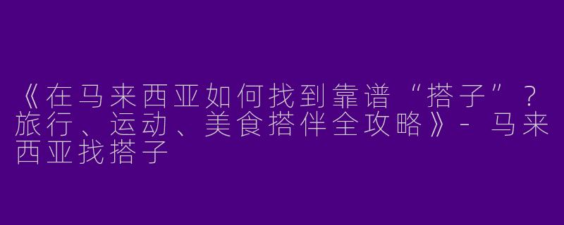 《在马来西亚如何找到靠谱“搭子”？旅行、运动、美食搭伴全攻略》-马来西亚找搭子