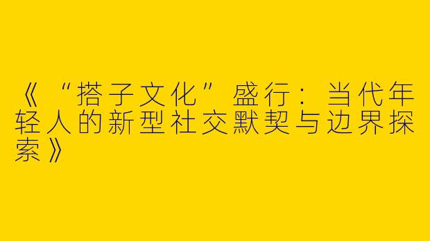 《“搭子文化”盛行：当代年轻人的新型社交默契与边界探索》