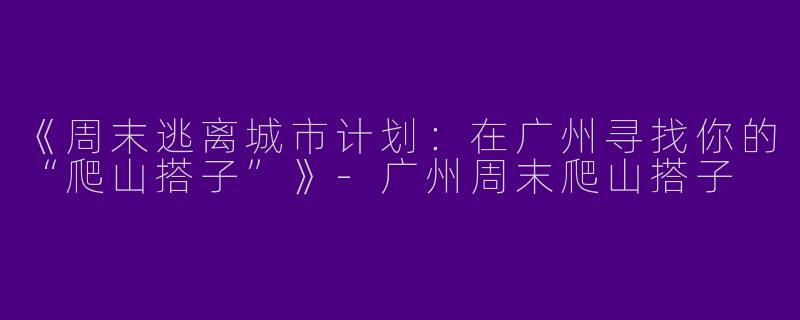 《周末逃离城市计划：在广州寻找你的“爬山搭子”》-广州周末爬山搭子