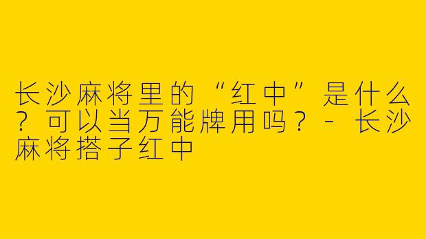 长沙麻将里的“红中”是什么？可以当万能牌用吗？-长沙麻将搭子红中