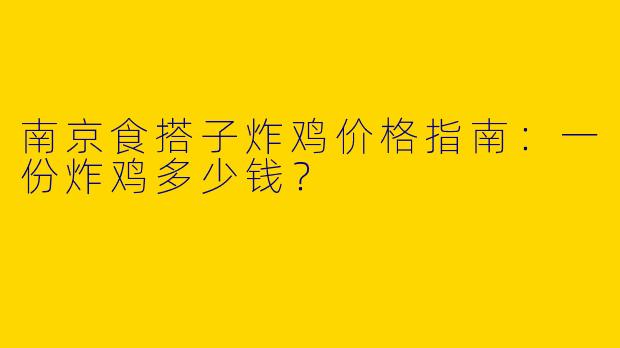 南京食搭子炸鸡价格指南：一份炸鸡多少钱？