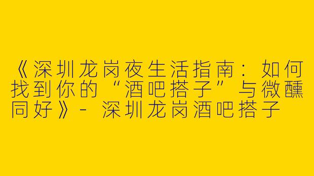 《深圳龙岗夜生活指南：如何找到你的“酒吧搭子”与微醺同好》-深圳龙岗酒吧搭子