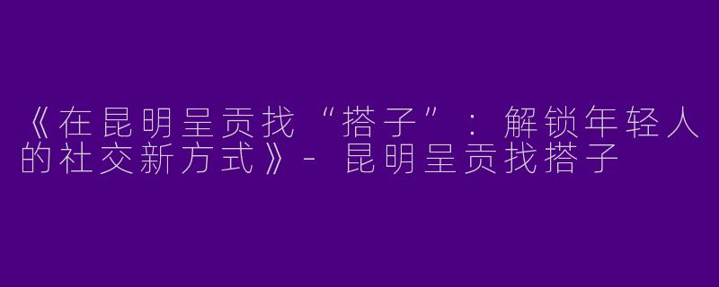 《在昆明呈贡找“搭子”：解锁年轻人的社交新方式》-昆明呈贡找搭子
