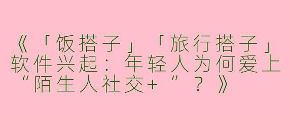 《「饭搭子」「旅行搭子」软件兴起：年轻人为何爱上“陌生人社交+”？》