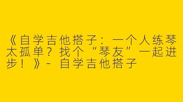 《自学吉他搭子：一个人练琴太孤单？找个“琴友”一起进步！》-自学吉他搭子
