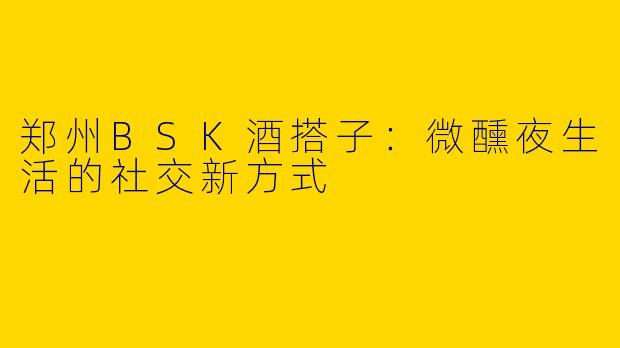 郑州BSK酒搭子：微醺夜生活的社交新方式