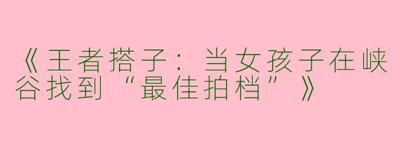 《王者搭子：当女孩子在峡谷找到“最佳拍档”》