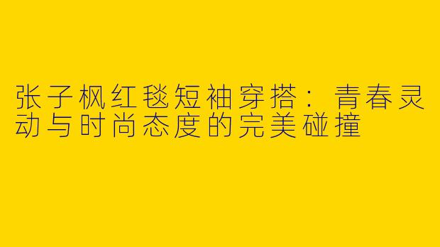 张子枫红毯短袖穿搭：青春灵动与时尚态度的完美碰撞