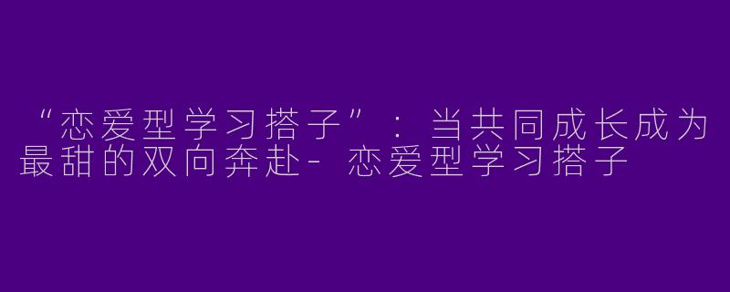 “恋爱型学习搭子”：当共同成长成为最甜的双向奔赴-恋爱型学习搭子