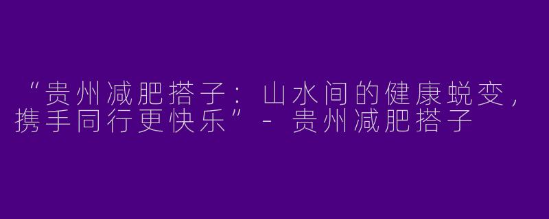 “贵州减肥搭子：山水间的健康蜕变，携手同行更快乐”-贵州减肥搭子