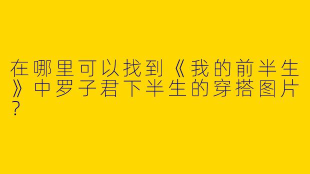 在哪里可以找到《我的前半生》中罗子君下半生的穿搭图片？
