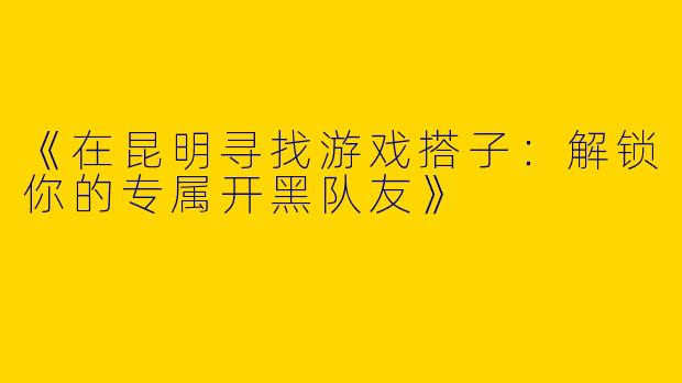 《在昆明寻找游戏搭子：解锁你的专属开黑队友》