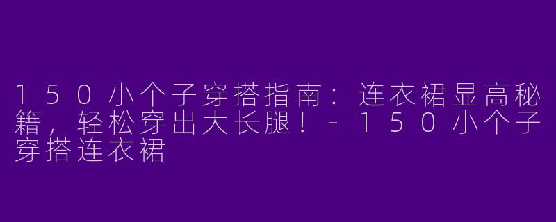150小个子穿搭指南：连衣裙显高秘籍，轻松穿出大长腿！-150小个子穿搭连衣裙