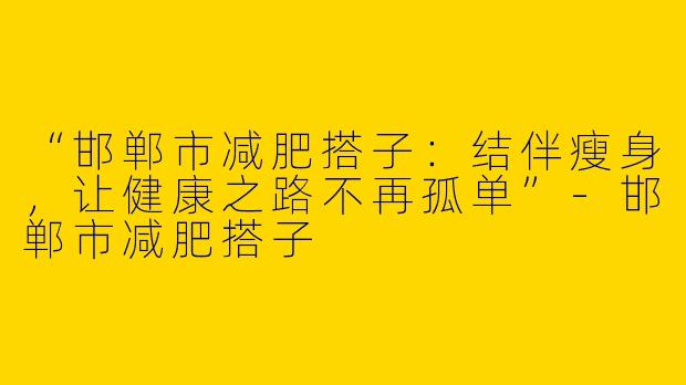 “邯郸市减肥搭子：结伴瘦身，让健康之路不再孤单”-邯郸市减肥搭子