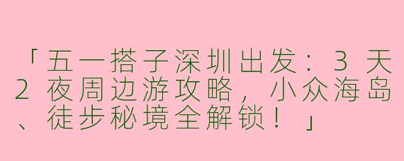 「五一搭子深圳出发：3天2夜周边游攻略，小众海岛、徒步秘境全解锁！」