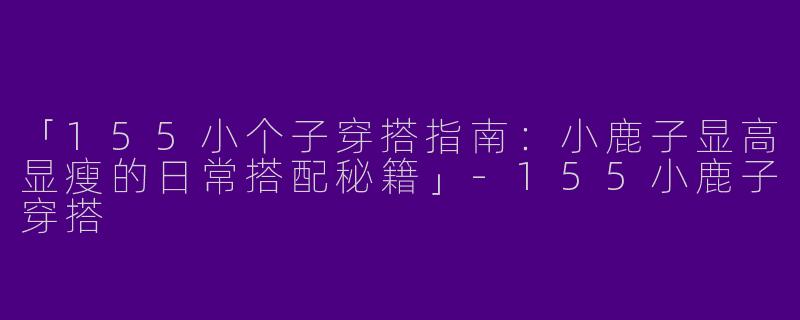 「155小个子穿搭指南：小鹿子显高显瘦的日常搭配秘籍」-155小鹿子穿搭