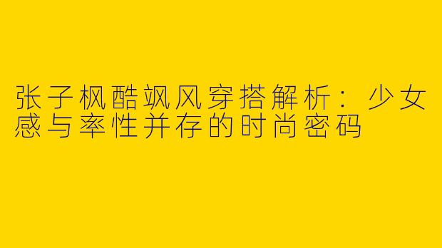 张子枫酷飒风穿搭解析：少女感与率性并存的时尚密码