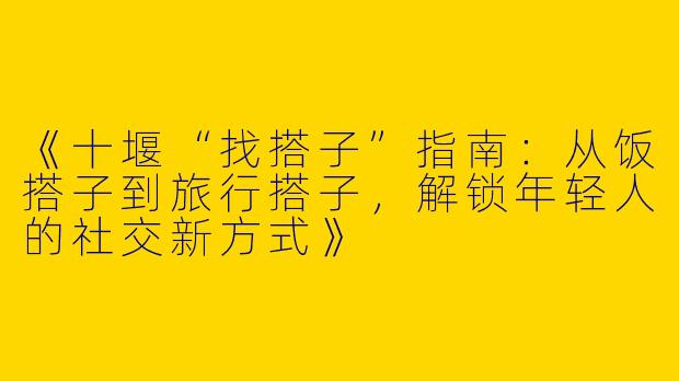 《十堰“找搭子”指南：从饭搭子到旅行搭子，解锁年轻人的社交新方式》