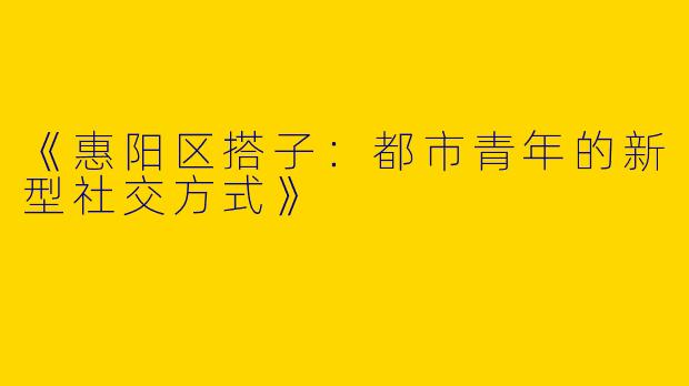《惠阳区搭子：都市青年的新型社交方式》