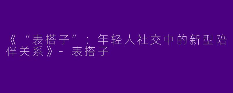 《“表搭子”：年轻人社交中的新型陪伴关系》-表搭子