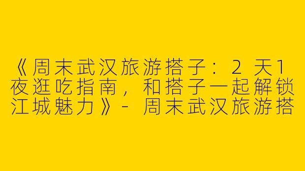 《周末武汉旅游搭子：2天1夜逛吃指南，和搭子一起解锁江城魅力》-周末武汉旅游搭子