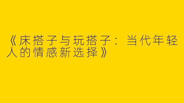 《床搭子与玩搭子：当代年轻人的情感新选择》