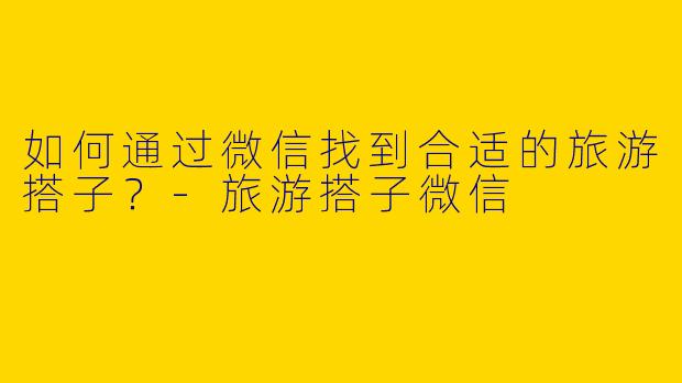 如何通过微信找到合适的旅游搭子？-旅游搭子微信